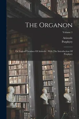 Organon: Aristotelovy logické traktáty: S Porfyriovým úvodem; 1. díl - The Organon: Or Logical Treatises Of Aristotle: With The Introduction Of Porphyry; Volume 1