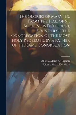 The Glories of Mary, Tr. From the Ital. of St. Alphonsus De'liguori, Founder of the Congregation of the Most Holy Redeemer, by a Father of a same Co. - The Glories of Mary, Tr. From the Ital. of St. Alphonsus De'liguori, Founder of the Congregation of the Most Holy Redeemer, by a Father of the Same Co