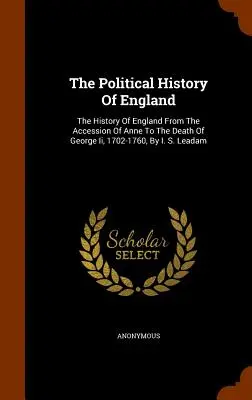 Politické dějiny Anglie: S. Leadam: Dějiny Anglie od nástupu Anny do smrti Jiřího I., 1702-1760. - The Political History Of England: The History Of England From The Accession Of Anne To The Death Of George Ii, 1702-1760, By I. S. Leadam