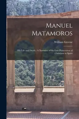 Manuel Matamoros: Jeho život a smrt: A Narrative of the Late Persecution of Christians in Spain (Vyprávění o pozdním pronásledování křesťanů ve Španělsku) - Manuel Matamoros: His Life and Death: A Narrative of the Late Persecution of Christians in Spain