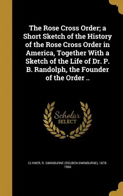 The Rose Cross Order; a Short Sketch of the History of the Rose Cross Order in America, Together With Sketch of the Life of Dr. P. B. Randolph, the - The Rose Cross Order; a Short Sketch of the History of the Rose Cross Order in America, Together With a Sketch of the Life of Dr. P. B. Randolph, the