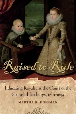 Vzkříšeni k vládě: Vzdělávání královské rodiny na dvoře španělských Habsburků v letech 1601-1634. - Raised to Rule: Educating Royalty at the Court of the Spanish Habsburgs, 1601-1634
