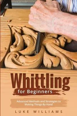 Whittling for Beginners: Pokročilé metody a strategie ruční výroby věcí - Whittling for Beginners: Advanced Methods and Strategies to Making Things By Hand