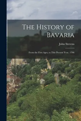 Dějiny Bavorska: od prvních věků až po současný rok 1706 - The History of Bavaria: From the First Ages, to This Present Year, 1706