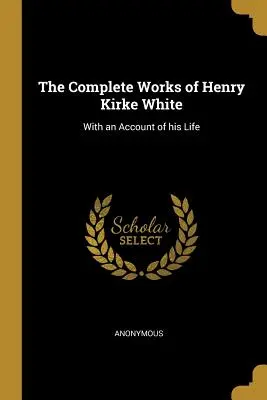 The Complete Works of Henry Kirke White: S vyprávěním o jeho životě - The Complete Works of Henry Kirke White: With an Account of his Life