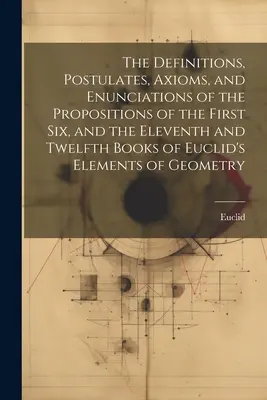 The Definitions, Postulates, Axioms, and Enunciations of the Propositions of the First Six, and the Eleventh and Twelfth Books of Euclid's Elements of the Euclid's Elements - The Definitions, Postulates, Axioms, and Enunciations of the Propositions of the First Six, and the Eleventh and Twelfth Books of Euclid's Elements of