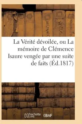 La Vrit Dvoile, Or La Mmoire de Clmence Isaure Venge Par Un Suite de Faits Historiques - La Vrit Dvoile, Ou La Mmoire de Clmence Isaure Venge Par Une Suite de Faits Historiques