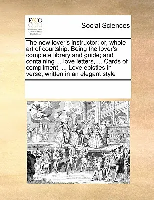 The New Lover's Instructor; Or, Whole Art of Courtship. Being the Lover's Complete Library and Guide; And Containing ... Milostné dopisy, ... Cards of Co - The New Lover's Instructor; Or, Whole Art of Courtship. Being the Lover's Complete Library and Guide; And Containing ... Love Letters, ... Cards of Co