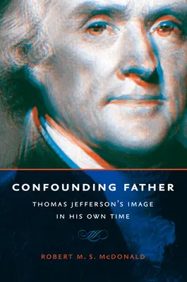 Otec v rozporu s pravdou: Obraz Thomase Jeffersona v jeho vlastní době. - Confounding Father: Thomas Jefferson's Image in His Own Time