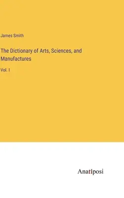 The Dictionary of Arts, Sciences, and Manufactures: I. - The Dictionary of Arts, Sciences, and Manufactures: Vol. I