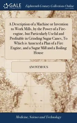 A Description of a Machine or Invention to Work Mills, by the Power of a Fire-engine, but Particularly Useful and Profitable in Grindering Sugar Canes, - A Description of a Machine or Invention to Work Mills, by the Power of a Fire-engine, but Particularly Useful and Profitable in Grinding Sugar Canes,