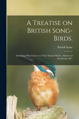 A Treatise on British Song-birds.: včetně poznámek o jejich přirozených zvycích, způsobu inkubace atd. - A Treatise on British Song-birds.: Including Observations on Their Natural Habits, Manner of Incubation, &c.