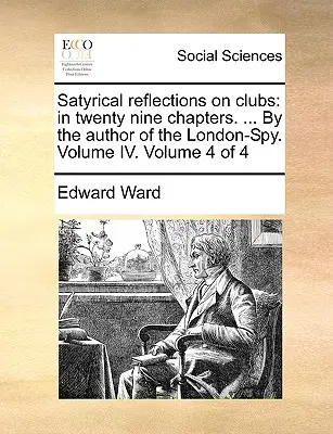 Satirické úvahy o klubech: v devětadvaceti kapitolách. ... od autora londýnského špióna. Svazek IV. Svazek 4 ze 4 - Satyrical Reflections on Clubs: In Twenty Nine Chapters. ... by the Author of the London-Spy. Volume IV. Volume 4 of 4