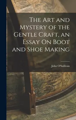 Umění a tajemství jemného řemesla, esej o výrobě bot a obutí - The Art and Mystery of the Gentle Craft, an Essay On Boot and Shoe Making