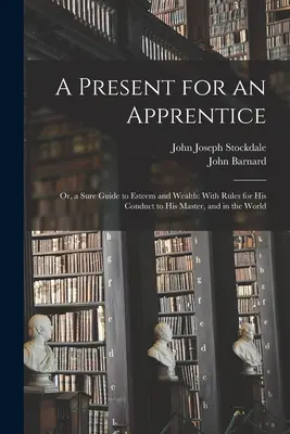 Dárek pro učně: Aneb jistý průvodce k úctě a bohatství: S pravidly, jak se chovat k pánovi a ve světě. - A Present for an Apprentice: Or, a Sure Guide to Esteem and Wealth: With Rules for His Conduct to His Master, and in the World