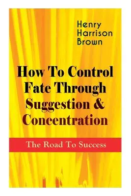 Jak ovládat osud pomocí sugesce a koncentrace: Cesta k úspěchu: Staňte se pánem vlastního osudu a pociťte pozitivní sílu soustředění - How To Control Fate Through Suggestion & Concentration: The Road To Success: Become the Master of Your Own Destiny and Feel the Positive Power of Focu