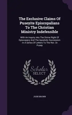 The Exclusive Claims of Puseyite Episcopalians To the Christian Ministry Indefensible (Výlučné nároky puseyitských episkopálů na křesťanskou službu, které nelze obhájit): S pojednáním o božském právu biskupského úřadu a o apo - The Exclusive Claims Of Puseyite Episcopalians To The Christian Ministry Indefensible: With An Inquiry Into The Divine Right Of Episcopacy And The Apo