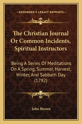 The Christian Journal Or Common Incidents, Spiritual Instructors: Série rozjímání o jarním, letním, dožínkovém, zimním a sobotním dnu - The Christian Journal Or Common Incidents, Spiritual Instructors: Being A Series Of Meditations On A Spring, Summer, Harvest, Winter, And Sabbath Day