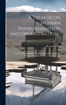 Pojednání o moderní instrumentaci a orchestraci...: Hector Berlioz; přeložila Mary Cowden Cl - A Treatise on Modern Instrumentation and Orchestration...: To Which is Appended the Chef D'orchestre / by Hector Berlioz; Translated by Mary Cowden Cl