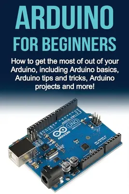 Arduino pro začátečníky: Jak co nejlépe využít Arduino, včetně základů Arduina, tipů a triků, projektů Arduino a mo - Arduino For Beginners: How to get the most of out of your Arduino, including Arduino basics, Arduino tips and tricks, Arduino projects and mo