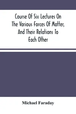Kurz šesti přednášek o různých silách hmoty a jejich vzájemných vztazích - Course Of Six Lectures On The Various Forces Of Matter, And Their Relations To Each Other