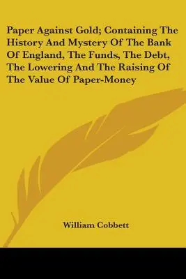 Paper Against Gold; Containing The History And Mystery of the Bank of England, The Funds, the Debt, The Lowering and the Raising of the Value of Paper (Papír proti zlatu; Historie a tajemství Anglické banky, fondy, dluh, snižování a zvyšování hodnoty papíru) - Paper Against Gold; Containing The History And Mystery Of The Bank Of England, The Funds, The Debt, The Lowering And The Raising Of The Value Of Paper