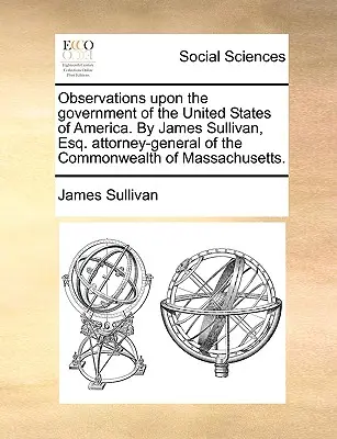 Observations Upon the Government of the United States of America. by James Sullivan, Esq. Generální prokurátor státu Massachusetts. - Observations Upon the Government of the United States of America. by James Sullivan, Esq. Attorney-General of the Commonwealth of Massachusetts.