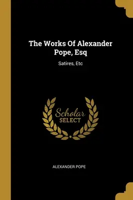 The Works Of Alexander Pope, Esq: Satires, Etc. - The Works Of Alexander Pope, Esq: Satires, Etc