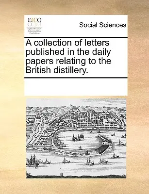 A Collection of Letters Published in the Daily Papers Relating to the British Distillery (Sbírka dopisů uveřejněných v denních listech, které se týkají britského lihovaru). - A Collection of Letters Published in the Daily Papers Relating to the British Distillery.