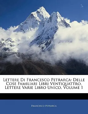 Lettere Di Francesco Petrarca: Petrarca: Delle Cose Familiari Libri Ventiquattro, Lettere Varie Libro Unico, 1. díl - Lettere Di Francesco Petrarca: Delle Cose Familiari Libri Ventiquattro, Lettere Varie Libro Unico, Volume 1