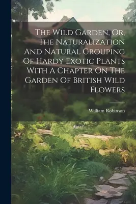 The Wild Garden, Or, The Naturalization And Natural Grouping of Hardy Exotic Plants With A Chapter On The Garden of British Wild Flowers (Divoká zahrada aneb přirozené seskupování odolných exotických rostlin s kapitolou o zahradě s britskou divokou květenou) - The Wild Garden, Or, The Naturalization And Natural Grouping Of Hardy Exotic Plants With A Chapter On The Garden Of British Wild Flowers