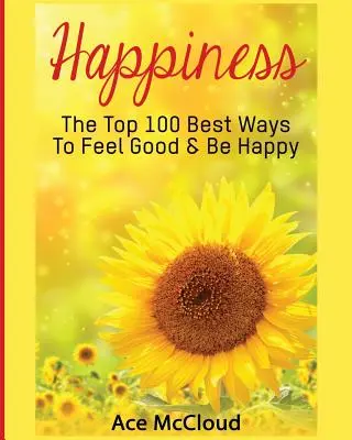 Štěstí: Jak se cítit dobře a být šťastný: 100 nejlepších způsobů, jak se cítit dobře a být šťastný. - Happiness: The Top 100 Best Ways To Feel Good & Be Happy