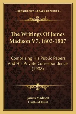 The Writings of James Madison V7, 1803-1807: Comprising His Public Papers and His Private Correspondence (1908) - The Writings Of James Madison V7, 1803-1807: Comprising His Public Papers And His Private Correspondence (1908)