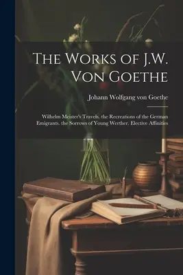 Díla J. W. von Goetha: Bolesti mladého Werthera. Volitelné příbuzenské vztahy - The Works of J.W. Von Goethe: Wilhelm Meister's Travels. the Recreations of the German Emigrants. the Sorrows of Young Werther. Elective Affinities