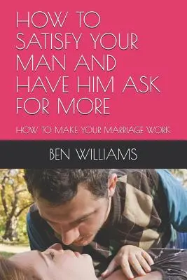 Jak uspokojit svého muže a přimět ho, aby žádal víc: Jak zařídit, aby vaše manželství fungovalo - How to Satisfy Your Man and Have Him Ask for More: How to Make Your Marriage Work