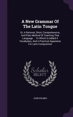 A New Grammar Of The Latin Tongue: Aneb racionální, stručná, vyčerpávající a jednoduchá metoda výuky tohoto jazyka... K níž je přidán slovník - A New Grammar Of The Latin Tongue: Or, A Rational, Short, Comprehensive, And Plain Method Of Teaching That Language ... To Which Is Added A Vocabulary