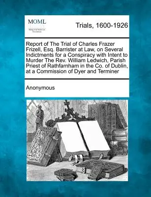 Zpráva o soudním procesu s Charlesem Frazerem Frizellem, Esq. Barrister at Law, on several Indictments for Conspiracy with Intent to Murder the REV. Williama L - Report of the Trial of Charles Frazer Frizell, Esq. Barrister at Law, on Several Indictments for a Conspiracy with Intent to Murder the REV. William L