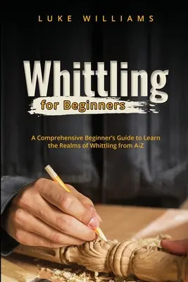 Whittling pro začátečníky: Všestranný průvodce pro začátečníky, jak se seznámit s obory bělení od A do Z - Whittling for Beginners: A Comprehensive Beginner's Guide to Learn the Realms of Whittling from A-Z
