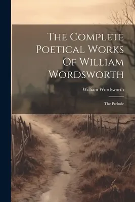 The Complete Poetical Works Of William Wordsworth: Preludium - The Complete Poetical Works Of William Wordsworth: The Prelude