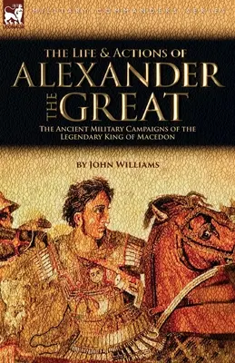 Život a činy Alexandra Velikého - Starověká vojenská tažení legendárního makedonského krále - The Life and Actions of Alexander the Great - The Ancient Military Campaigns of the Legendary King of Macedon