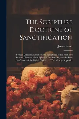 The Scripture Doctrine of Sanctification; Being a Critical Explication and Paraphrase of the Sixth and Seventh Chapters of the Epistle to Romans, - The Scripture Doctrine of Sanctification; Being a Critical Explication and Paraphrase of the Sixth and Seventh Chapters of the Epistle to the Romans,