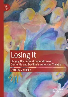 Losing It: Staging the Cultural Conundrum of Dementia and Decline in American Theatre (Ztráta: inscenování kulturní hádanky demence a úpadku v americkém divadle) - Losing It: Staging the Cultural Conundrum of Dementia and Decline in American Theatre
