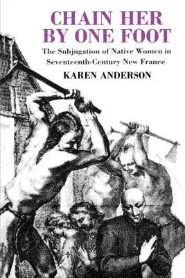 Připoutejte ji za jednu nohu: Podmanění domorodých žen v Nové Francii sedmnáctého století. - Chain Her by One Foot: The Subjugation of Native Women in Seventeenth-Century New France