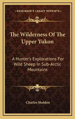 Divočina horního Yukonu: A Hunter's Explorations For Wild Sheep In Sub-Arctic Mountains: A Hunter's Explorations For Wild Sheep In Sub-Arctic Mountains - The Wilderness Of The Upper Yukon: A Hunter's Explorations For Wild Sheep In Sub-Arctic Mountains
