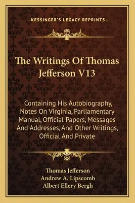 Spisy Thomase Jeffersona V13: obsahující jeho autobiografii, poznámky o Virginii, parlamentní příručku, úřední dokumenty, zprávy a projevy, - The Writings Of Thomas Jefferson V13: Containing His Autobiography, Notes On Virginia, Parliamentary Manual, Official Papers, Messages And Addresses,