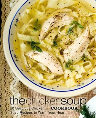Kuchařka kuřecí polévky: Kuchařka: 50 lahodných receptů na kuřecí polévku, které zahřejí vaše srdce - The Chicken Soup Cookbook: 50 Delicious Chicken Soup Recipes to Warm Your Heart
